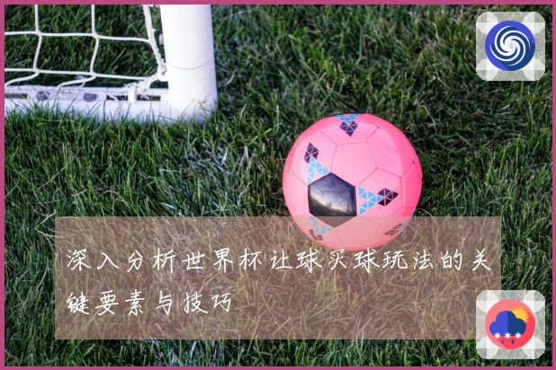 深入分析世界杯让球买球玩法的关键要素与技巧