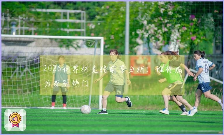 2026世界杯竞猜前景分析：谁将成为夺冠热门