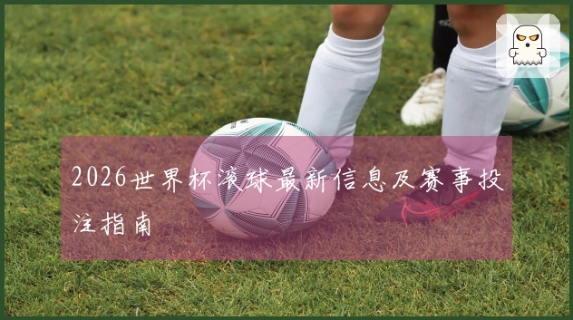 2026世界杯滚球最新信息及赛事投注指南